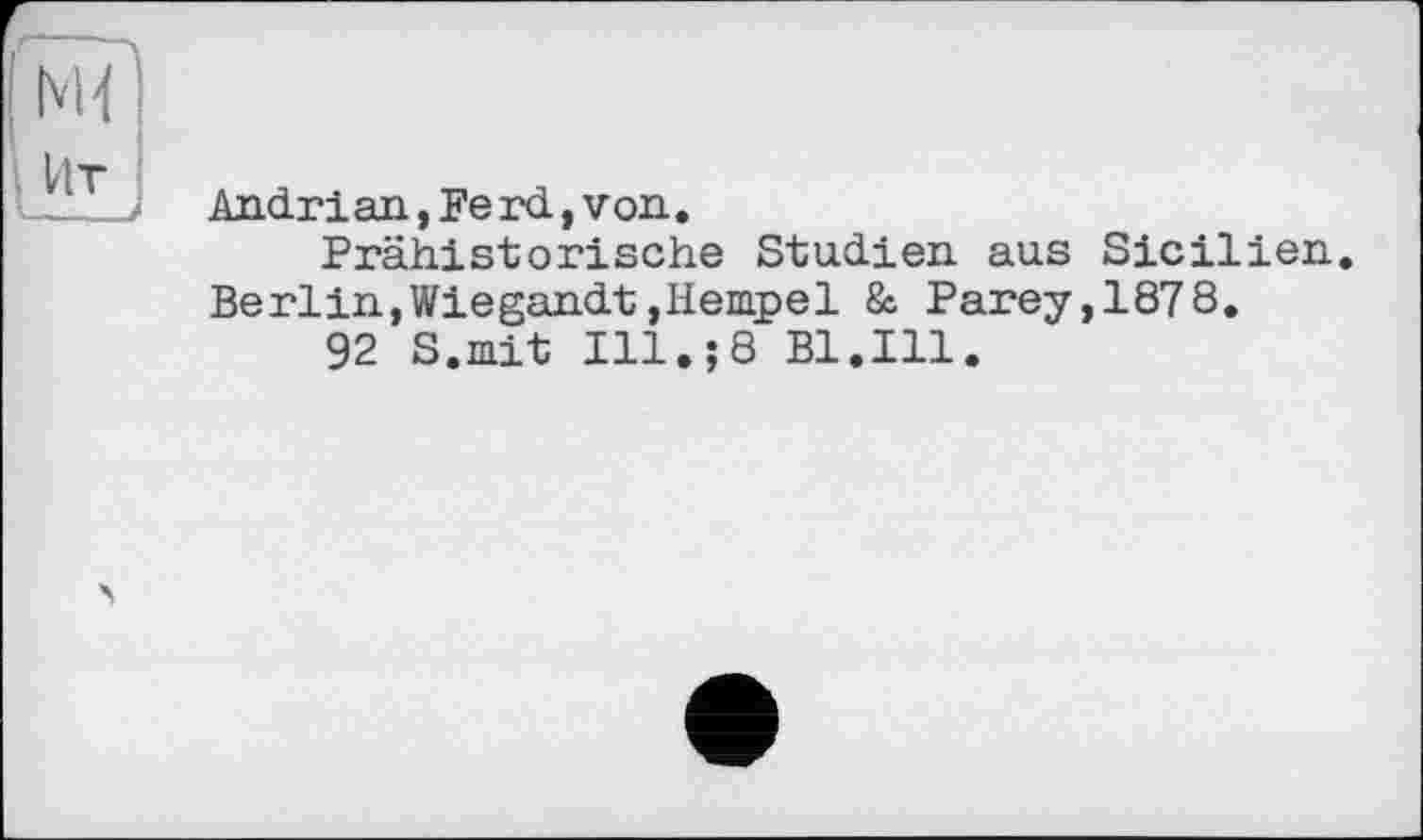 ﻿Andrian,Ferd,von.
Prähistorische Studien aus Sicilien. Berlin,Wiegandt,Hempel & Parey,1878.
92 S.mit Ill.;8 Bl.Ill.